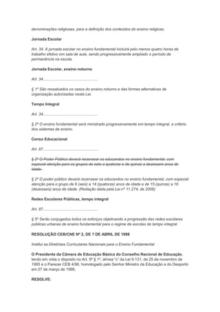 denominações religiosas, para a definição dos conteúdos do ensino religioso.

Jornada Escolar

Art. 34. A jornada escolar no ensino fundamental incluirá pelo menos quatro horas de
trabalho efetivo em sala de aula, sendo progressivamente ampliado o período de
permanência na escola.

Jornada Escolar, ensino noturno

Art. 34...................................................

§ 1º São ressalvados os casos do ensino noturno e das formas alternativas de
organização autorizadas nesta Lei.

Tempo Integral

Art. 34...................................................

§ 2º O ensino fundamental será ministrado progressivamente em tempo integral, a critério
dos sistemas de ensino.

Censo Educacional

Art. 87...................................................

§ 2º O Poder Público deverá recensear os educandos no ensino fundamental, com
especial atenção para os grupos de sete a quatorze e de quinze a dezesseis anos de
idade.

§ 2º O poder público deverá recensear os educandos no ensino fundamental, com especial
atenção para o grupo de 6 (seis) a 14 (quatorze) anos de idade e de 15 (quinze) a 16
(dezesseis) anos de idade. (Redação dada pela Lei nº 11.274, de 2006)

Redes Escolares Públicas, tempo integral

Art. 87...................................................

§ 5º Serão conjugados todos os esforços objetivando a progressão das redes escolares
públicas urbanas de ensino fundamental para o regime de escolas de tempo integral.

RESOLUÇÃO CEB/CNE Nº 2, DE 7 DE ABRIL DE 1998

Institui as Diretrizes Curriculares Nacionais para o Ensino Fundamental.

O Presidente da Câmara de Educação Básica do Conselho Nacional de Educação,
tendo em vista o disposto no Art. 9º § 1º, alínea “c” da Lei 9.131, de 25 de novembro de
1995 e o Parecer CEB 4/98, homologado pelo Senhor Ministro da Educação e do Desporto
em 27 de março de 1998,

RESOLVE:
 