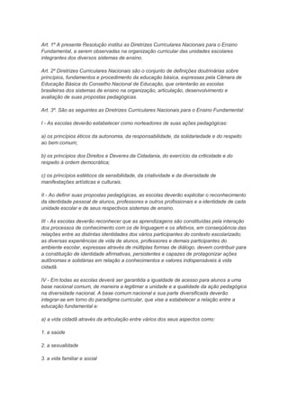 Art. 1º A presente Resolução institui as Diretrizes Curriculares Nacionais para o Ensino
Fundamental, a serem observadas na organização curricular das unidades escolares
integrantes dos diversos sistemas de ensino.

Art. 2º Diretrizes Curriculares Nacionais são o conjunto de definições doutrinárias sobre
princípios, fundamentos e procedimento da educação básica, expressas pela Câmara de
Educação Básica do Conselho Nacional de Educação, que orientarão as escolas
brasileiras dos sistemas de ensino na organização, articulação, desenvolvimento e
avaliação de suas propostas pedagógicas.

Art. 3º. São as seguintes as Diretrizes Curriculares Nacionais para o Ensino Fundamental:

I - As escolas deverão estabelecer como norteadores de suas ações pedagógicas:

a) os princípios éticos da autonomia, da responsabilidade, da solidariedade e do respeito
ao bem comum;

b) os princípios dos Direitos e Deveres da Cidadania, do exercício da criticidade e do
respeito à ordem democrática;

c) os princípios estéticos da sensibilidade, da criatividade e da diversidade de
manifestações artísticas e culturais.

II - Ao definir suas propostas pedagógicas, as escolas deverão explicitar o reconhecimento
da identidade pessoal de alunos, professores e outros profissionais e a identidade de cada
unidade escolar e de seus respectivos sistemas de ensino.

III - As escolas deverão reconhecer que as aprendizagens são constituídas pela interação
dos processos de conhecimento com os de linguagem e os afetivos, em conseqüência das
relações entre as distintas identidades dos vários participantes do contexto escolarizado;
as diversas experiências de vida de alunos, professores e demais participantes do
ambiente escolar, expressas através de múltiplas formas de diálogo, devem contribuir para
a constituição de identidade afirmativas, persistentes e capazes de protagonizar ações
autônomas e solidárias em relação a conhecimentos e valores indispensáveis à vida
cidadã.

IV - Em todas as escolas deverá ser garantida a igualdade de acesso para alunos a uma
base nacional comum, de maneira a legitimar a unidade e a qualidade da ação pedagógica
na diversidade nacional. A base comum nacional e sua parte diversificada deverão
integrar-se em torno do paradigma curricular, que vise a estabelecer a relação entre a
educação fundamental e:

a) a vida cidadã através da articulação entre vários dos seus aspectos como:

1. a saúde

2. a sexualidade

3. a vida familiar e social
 