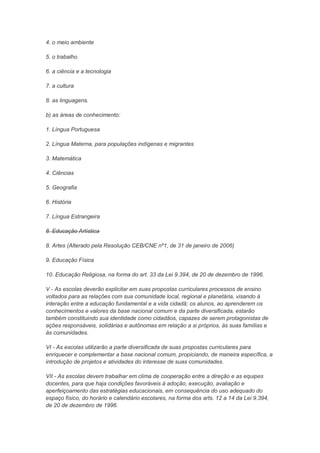 4. o meio ambiente

5. o trabalho

6. a ciência e a tecnologia

7. a cultura

8. as linguagens.

b) as áreas de conhecimento:

1. Língua Portuguesa

2. Língua Materna, para populações indígenas e migrantes

3. Matemática

4. Ciências

5. Geografia

6. História

7. Língua Estrangeira

8. Educação Artística

8. Artes (Alterado pela Resolução CEB/CNE nº1, de 31 de janeiro de 2006)

9. Educação Física

10. Educação Religiosa, na forma do art. 33 da Lei 9.394, de 20 de dezembro de 1996.

V - As escolas deverão explicitar em suas propostas curriculares processos de ensino
voltados para as relações com sua comunidade local, regional e planetária, visando à
interação entre a educação fundamental e a vida cidadã; os alunos, ao aprenderem os
conhecimentos e valores da base nacional comum e da parte diversificada, estarão
também constituindo sua identidade como cidadãos, capazes de serem protagonistas de
ações responsáveis, solidárias e autônomas em relação a si próprios, às suas famílias e
às comunidades.

VI - As escolas utilizarão a parte diversificada de suas propostas curriculares para
enriquecer e complementar a base nacional comum, propiciando, de maneira específica, a
introdução de projetos e atividades do interesse de suas comunidades.

VII - As escolas devem trabalhar em clima de cooperação entre a direção e as equipes
docentes, para que haja condições favoráveis à adoção, execução, avaliação e
aperfeiçoamento das estratégias educacionais, em consequência do uso adequado do
espaço físico, do horário e calendário escolares, na forma dos arts. 12 a 14 da Lei 9.394,
de 20 de dezembro de 1996.
 