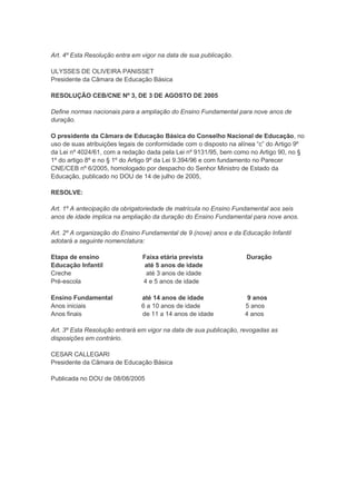 Art. 4º Esta Resolução entra em vigor na data de sua publicação.

ULYSSES DE OLIVEIRA PANISSET
Presidente da Câmara de Educação Básica

RESOLUÇÃO CEB/CNE Nº 3, DE 3 DE AGOSTO DE 2005

Define normas nacionais para a ampliação do Ensino Fundamental para nove anos de
duração.

O presidente da Câmara de Educação Básica do Conselho Nacional de Educação, no
uso de suas atribuições legais de conformidade com o disposto na alínea “c” do Artigo 9º
da Lei nº 4024/61, com a redação dada pela Lei nº 9131/95, bem como no Artigo 90, no §
1º do artigo 8º e no § 1º do Artigo 9º da Lei 9.394/96 e com fundamento no Parecer
CNE/CEB nº 6/2005, homologado por despacho do Senhor Ministro de Estado da
Educação, publicado no DOU de 14 de julho de 2005,

RESOLVE:

Art. 1º A antecipação da obrigatoriedade de matrícula no Ensino Fundamental aos seis
anos de idade implica na ampliação da duração do Ensino Fundamental para nove anos.

Art. 2º A organização do Ensino Fundamental de 9 (nove) anos e da Educação Infantil
adotará a seguinte nomenclatura:

Etapa de ensino                 Faixa etária prevista               Duração
Educação Infantil                até 5 anos de idade
Creche                           até 3 anos de idade
Pré-escola                      4 e 5 anos de idade

Ensino Fundamental             até 14 anos de idade                 9 anos
Anos iniciais                  6 a 10 anos de idade                5 anos
Anos finais                    de 11 a 14 anos de idade            4 anos

Art. 3º Esta Resolução entrará em vigor na data de sua publicação, revogadas as
disposições em contrário.

CESAR CALLEGARI
Presidente da Câmara de Educação Básica

Publicada no DOU de 08/08/2005
 
