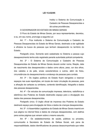 LEI 15.432/05
Institui o Sistema de Comunicação e
Cadastro de Pessoas Desaparecidas e
dá outras providências.
O GOVERNADOR DO ESTADO DE MINAS GERAIS
O Povo do Estado de Minas Gerais, por seus representantes, decretou,
e eu, em seu nome, promulgo a seguinte Lei:
Art. 1º - Fica instituído o Sistema de Comunicação e Cadastro de
Pessoas Desaparecidas do Estado de Minas Gerais, destinado a dar agilidade
e eficácia na busca de pessoas que tenham desaparecido no território do
Estado.
Parágrafo único. Somente será cadastrada no Sistema a pessoa cujo
desaparecimento tenha sido registrado perante autoridade policial competente.
Art. 2º - O Sistema de Comunicação e Cadastro de Pessoas
Desaparecidas do Estado de Minas Gerais deverá conter nome, filiação, data
de nascimento dos desaparecidos e dados como altura, peso, cor dos olhos,
dos cabelos e da pele, sinais característicos e outros, além de fotos,
circunstâncias do desaparecimento e endereço de pessoas para contato.
Art. 3º - Os órgãos públicos do Estado ficam obrigados a reservar
espaços nas suas repartições, em locais de maior circulação de pessoas, para
a afixação de cartazes ou similares, contendo identificação, fotografia e dados
das pessoas desaparecidas.
Art. 4º - Os veículos de comunicação impressa, televisiva, radiofônica e
eletrônica dos Poderes do Estado destinarão espaço para a divulgação dos
dados das pessoas desaparecidas.
Parágrafo único. O órgão oficial de imprensa dos Poderes do Estado
destinará espaço para divulgação de fotos e dados de crianças desaparecidas.
Art. 5º - A Assembléia Legislativa do Estado de Minas Gerais inserirá em
sua página na internet fotos e dados de crianças desaparecidas, com atalhos
para outras páginas que versem sobre o mesmo assunto.
Art. 6º - Os estabelecimentos de saúde, públicos ou privados,
comunicarão à Secretaria de Estado de Defesa Social, sob pena de
responsabilidade, dados identificadores de pessoa desacompanhada que neles
 