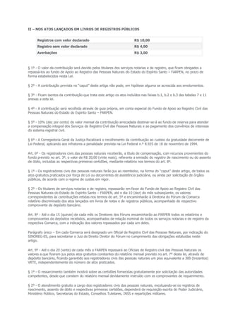 II – NOS ATOS LANÇADOS EM LIVROS DE REGISTROS PÚBLICOS


      Registros com valor declarado                                     R$ 10,00
      Registro sem valor declarado                                      R$ 4,00
      Averbações                                                        R$ 3,00



§ 1º - O valor da contribuição será devido pelos titulares dos serviços notarias e de registro, que ficam obrigados a
repassá-los ao fundo de Apoio ao Registro das Pessoas Naturais do Estado do Espírito Santo – FARPEN, no prazo de
forma estabelecidos nesta Lei.

§ 2º - A contribuição prevista no “caput” deste artigo não pode, em hipótese alguma se acrescida aos emolumentos.

§ 3º - Ficam isentos da contribuição que trata este artigo os atos incluídos nas faixas b.1, b.2 e b.3 das tabelas 7 e 11
anexas a esta lei.

§ 4º - A contribuição será recolhida através de guia própria, em conta especial do Fundo de Apoio ao Registro Civil das
Pessoas Naturais do Estado do Espírito Santo – FARPEN.

§ 5º - 10% (dez por cento) do valor mensal da contribuição arrecadada destinar-se-á ao fundo de reserva para atender
a compensação integral dos Serviços de Registro Civil das Pessoas Naturais e ao pagamento dos convênios de interesse
do sistema registral civil.

§ 6º - A Corregedoria Geral da Justiça fiscalizará o recolhimento da contribuição ao custeio da gratuidade decorrente de
Lei Federal, aplicando aos infratores a penalidade prevista na Lei Federal n.º 8.935 de 18 de novembro de 1994.

Art. 6º - Os registradores civis das pessoas naturais receberão, a título de compensação, com recursos provenientes do
fundo previsto no art. 3º, o valor de R$ 20,00 (vinte reais), referente a emissão do registro de nascimento ou do assento
de óbito, incluídas as respectivas primeiras certidões, mediante relatório nos termos do art. 8º.

§ 1º - Os registradores civis das pessoas naturais farão jus ao reembolso, na forma do “caput” deste artigo, de todos os
atos gratuitos praticados por força de Lei ou decorrentes de assistência judiciária, ou ainda por solicitação de órgãos
públicos, de acordo com o regime de custas em vigor.

§ 2º - Os titulares de serviços notarias e de registro, repassarão em favor do Fundo de Apoio ao Registro Civil das
Pessoas Naturais do Estado do Espírito Santo – FARPEN, até o dia 10 (dez) do mês subseqüente, os valores
correspondentes às contribuições retidas nos termos do art. 5º e encaminharão à Diretoria do Fórum da Comarca
relatório discriminado dos atos lançados em livros de notas e de registros públicos, acompanhado do respectivo
comprovante de depósito bancário.

Art. 8º - Até o dia 15 (quinze) de cada mês os Diretores dos Fóruns encaminharão ao FARPEN todos os relatórios e
comprovantes de depósitos recebidos, acompanhados de relação nominal de todos os serviços notarias e de registro da
respectiva Comarca, com a indicação dos valores repassados por cada um deles.

Parágrafo único – Em cada Comarca será designado um Oficial de Registro Civil das Pessoas Naturais, por indicação do
SINOREG-ES, para secretariar o Juiz de Direito Diretor do Fórum no cumprimento das obrigações estatuídas neste
artigo.

Art. 9º - Até o dia 20 (vinte) de cada mês o FARPEN repassará ao Oficiais de Registro civil das Pessoas Naturais os
valores a que fizerem jus pelos atos gratuitos constantes do relatório mensal previsto no art. 7º desta lei, através de
depósito bancário, ficando garantido aos registradores civis das pessoas naturais um piso equivalente a 300 (trezentos)
VRTE, independentemente do número de atos praticados.

§ 1º - O ressarcimento também incidirá sobre as certidões fornecidas gratuitamente por solicitação das autoridades
competentes, desde que constem do relatório mensal devidamente instruído com os comprovantes de requerimento.

§ 2º - O atendimento gratuito a cargo dos registradores civis das pessoas naturais, excetuando-se os registros de
nascimento, assento de óbito e respectivas primeiras certidões, dependerá de requisição escrita do Poder Judiciário,
Ministério Público, Secretarias do Estado, Conselhos Tutelares, INSS e repartições militares.
 