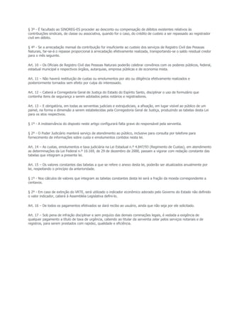 § 3º - É facultado ao SINOREG-ES proceder ao desconto ou compensação de débitos existentes relativos às
contribuições sindicais, de classe ou associativa, quando for o caso, do crédito de custeio a ser repassado ao registrador
civil em débito.

§ 4º - Se a arrecadação mensal da contribuição for insuficiente ao custeio dos serviços de Registro Civil das Pessoas
Naturais, far-se-á o repasse proporcional à arrecadação efetivamente realizada, transportando-se o saldo residual credor
para o mês seguinte.

Art. 10 – Os Oficiais de Registro Civil das Pessoas Naturais poderão celebrar convênios com os poderes públicos, federal,
estadual municipal e respectivos órgãos, autarquias, empresa públicas e de economia mista.

Art. 11 – Não haverá restituição de custas ou emolumentos por ato ou diligência efetivamente realizados e
posteriormente tornados sem efeito por culpa do interessado.

Art. 12 – Caberá a Corregedoria Geral de Justiça do Estado do Espírito Santo, disciplinar o uso de formulário que
contenha itens de segurança a serem adotados pelos notários e registradores.

Art. 13 – E obrigatória, em todas as serventias judiciais e extrajudiciais, a afixação, em lugar visível ao público de um
painel, na forma e dimensão a serem estabelecidas pela Corregedoria Geral de Justiça, produzindo as tabelas desta Lei
para os atos respectivos.

§ 1º - A inobservância do disposto neste artigo configurará falta grave do responsável pela serventia.

§ 2º - O Poder Judiciário manterá serviço de atendimento ao público, inclusive para consulta por telefone para
fornecimento de informações sobre custa e emolumentos contidos nesta lei.

Art. 14 – As custas, emolumentos e taxa judiciária na Lei Estadual n.º 4.847/93 (Regimento de Custas), em atendimento
as determinações da Lei Federal n.º 10.169, de 29 de dezembro de 2000, passam a vigorar com redação constante das
tabelas que integram a presente lei.

Art. 15 – Os valores constantes das tabelas a que se refere o anexo desta lei, poderão ser atualizados anualmente por
lei, respeitando o princípio da anterioridade.

§ 1º - Nos cálculos de valores que integram as tabelas constantes desta lei será a fração da moeda correspondente a
centavos.

§ 2º - Em caso de extinção do VRTE, será utilizado o indicador econômico adorado pelo Governo do Estado não definido
o valor indicador, caberá à Assembléia Legislativa defini-lo.

Art. 16 – De todos os pagamentos efetivados se dará recibo ao usuário, ainda que não seja por ele solicitado.

Art. 17 – Sob pena de infração disciplinar e sem prejuízo das demais cominações legais, é vedada a exigência de
qualquer pagamento a título de taxa de urgência, cabendo ao titular da serventia zelar pelos serviços notariais e de
registros, para serem prestados com rapidez, qualidade e eficiência.
 