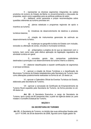 11
II - representar os diversos segmentos integrantes da cadeia
produtiva do turismo do Estado da Bahia no encaminhamento e discussão de
propostas, assim como sugestões para as políticas públicas do setor;
III - deliberar, emitir pareceres e propor recomendações sobre
questões referentes ao turismo previstas em:
a) planos estaduais e programas regionais de apoio e
incentivo ao turismo;
b) iniciativas de desenvolvimento de destinos e produtos
turísticos baianos;
c) criação de instrumentos gerenciais de estímulo ao
desenvolvimento turístico;
d) mudanças na geografia turística do Estado com inclusão,
exclusão ou alteração de zonas, circuitos e municípios turísticos;
e) anteprojetos e projetos de lei que se relacionem com o
turismo, bem como zelar pela efetiva aplicação da legislação reguladora da
atividade turística em geral;
f) conceitos gerais das campanhas publicitárias
destinadas à promoção e ao desenvolvimento do turismo interno e externo;
IV - elaborar classificações e expedir certificações de segmentos
e serviços turísticos;
V - aprovar a criação de Zonas Turísticas e a classificação de
Municípios Turísticos do Estado estabelecidos pela Secretaria de Turismo, bem
como alterações posteriormente realizadas na forma do art. 25 desta Lei;
VI - aprovar o Calendário Oficial de Eventos Turísticos do Estado,
elaborado pela Secretaria de Turismo;
VII - aprovar a concessão de Certificado de Empreendimento de
Turismo Rural expedido pela Secretaria de Turismo, da forma prevista no art.
48 desta Lei.
Art. 22 - A Secretaria Executiva, a cargo da Secretaria de
Turismo, terá o prazo de 60 (sessenta) dias, a partir da vigência desta Lei, para
instalar o Conselho Estadual de Turismo.
SEÇÃO II
DA SECRETARIA DE TURISMO
Art. 23 - A Secretaria de Turismo, no âmbito das suas atribuições fixadas pela
Lei nº 10.549, de 28 de dezembro de 2006, figurará como órgão gestor do
 