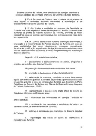 12
Sistema Estadual de Turismo, com a finalidade de planejar, coordenar e
executar políticas de promoção e fomento ao turismo no Estado da Bahia.
§ 1º - A Secretaria de Turismo deve consignar no orçamento de
seus órgãos e entidades dotações destinadas à manutenção e ao
fortalecimento do Sistema Estadual de Turismo.
§ 2º - Os órgãos e entidades da estrutura da Secretaria de
Turismo, nas suas respectivas áreas de competência, atuarão como unidades
auxiliares de gestão do Sistema Estadual de Turismo, provendo os meios
necessários ao apoio técnico e administrativo, nos termos previstos nesta Lei e
em regulamento.
Art. 24 - Cabe à Secretaria de Turismo a definição de diretrizes, a
proposição e a implementação da Política Estadual de Turismo, em todas as
suas modalidades, tais como planejamento, promoção, normatização,
fiscalização, qualificação, capacitação, divulgação e incentivo ao turismo, como
fator de desenvolvimento econômico e social, competindo-lhe para a realização
dos seus objetivos:
I - gestão pública do turismo estadual;
II - planejamento e acompanhamento de planos, programas e
projetos, garantindo o seu desenvolvimento;
III - promoção do desenvolvimento sustentável do turismo;
IV - promoção e divulgação do produto turístico baiano;
V - celebração de contratos, convênios e outros instrumentos
legais, com entidades públicas e privadas, objetivando a perfeita execução dos
programas, projetos e obras de infraestrutura turística que decorram do Plano
Estratégico de Turismo da Bahia e dos Planos de Desenvolvimento Integrado
do Turismo Sustentável - PDITS;
VI - representação e atuação como órgão oficial de turismo do
Estado nas diferentes instâncias do setor;
VII - fiscalização dos Prestadores de Serviços Turísticos no
âmbito estadual;
VIII - coordenação das pesquisas e estatísticas do turismo do
Estado da Bahia, de modo sistemático e contínuo;
IX - estímulo à participação dos municípios no Sistema Estadual
do Turismo;
X - organização das bases de dados de informações e
indicadores do Turismo;
 
