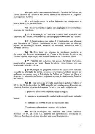 13
XI - apoio ao funcionamento do Conselho Estadual de Turismo, do
Fórum Estadual de Turismo e da Câmara Estadual de Secretários e Dirigentes
Municipais de Turismo;
XII - articulação entre os entes federados no planejamento e
execução de políticas do turismo;
XIII - desenvolvimento de ações para captação de investimentos e
obtenção de incentivos.
§ 1º - A fiscalização da atividade turística será exercida pela
Secretaria de Turismo, diretamente ou por delegação do Ministério do Turismo.
§ 2º - A fiscalização de que trata o § 1º deste artigo será efetuada
pela Secretaria de Turismo, diretamente ou em conjunto com os diversos
órgãos de fiscalização federal, estadual ou municipal, envolvidos com a
atividade turística.
Art. 25 - Com base em critérios de identidade territorial, a
Secretaria de Turismo estabelecerá as Zonas e Municípios Turísticos do
Estado, sujeitas à aprovação do Conselho Estadual de Turismo da Bahia.
§ 1º - Poderão ser incluídos nas Zonas Turísticas municípios
considerados capazes de atrair fluxos turísticos, reconhecidos por sua
atratividade natural e cultural.
§ 2º - Mudanças na geografia turística do Estado com inclusão,
exclusão ou alteração de zonas, circuitos e municípios turísticos devem ser
realizadas de acordo com a Estratégia da Política de Turismo da Bahia e
diretrizes do Ministério do Turismo, sujeitas à aprovação do Conselho Estadual
de Turismo.
Art. 26 - Nos termos da previsão estabelecida pela Lei Federal nº
6.513, de 20 de dezembro de 1977, poderão ser criadas Áreas Especiais de
Interesse Turístico e Locais de Interesse Turístico, que terão o objetivo de:
I - promover o desenvolvimento turístico da região;
II - assegurar a preservação e valorização do patrimônio cultural e
natural;
III - estabelecer normas de uso e ocupação do solo;
IV - orientar a alocação de recursos e incentivos.
Art. 27 - Os municípios não incluídos nas Zonas Turísticas
definidas no art. 25 desta Lei, poderão ser considerados Municípios de
Interesse Turístico, desde que atendam aos seguintes requisitos:
 