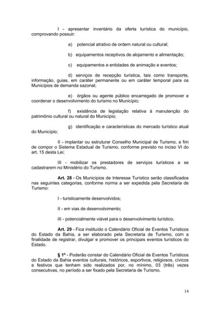 14
I - apresentar inventário da oferta turística do município,
comprovando possuir:
a) potencial atrativo de ordem natural ou cultural;
b) equipamentos receptivos de alojamento e alimentação;
c) equipamentos e entidades de animação e eventos;
d) serviços de recepção turística, tais como transporte,
informação, guias, em caráter permanente ou em caráter temporal para os
Municípios de demanda sazonal;
e) órgãos ou agente público encarregado de promover e
coordenar o desenvolvimento do turismo no Município;
f) existência de legislação relativa à manutenção do
patrimônio cultural ou natural do Município;
g) identificação e características do mercado turístico atual
do Município;
II - implantar ou estruturar Conselho Municipal de Turismo, a fim
de compor o Sistema Estadual de Turismo, conforme previsto no inciso VI do
art. 15 desta Lei;
III - mobilizar os prestadores de serviços turísticos a se
cadastrarem no Ministério do Turismo.
Art. 28 - Os Municípios de Interesse Turístico serão classificados
nas seguintes categorias, conforme norma a ser expedida pela Secretaria de
Turismo:
I - turisticamente desenvolvidos;
II - em vias de desenvolvimento;
III - potencialmente viável para o desenvolvimento turístico.
Art. 29 - Fica instituído o Calendário Oficial de Eventos Turísticos
do Estado da Bahia, a ser elaborado pela Secretaria de Turismo, com a
finalidade de registrar, divulgar e promover os principais eventos turísticos do
Estado.
§ 1º - Poderão constar do Calendário Oficial de Eventos Turísticos
do Estado da Bahia eventos culturais, históricos, esportivos, religiosos, cívicos
e festivos que tenham sido realizados por, no mínimo, 03 (três) vezes
consecutivas, no período a ser fixado pela Secretaria de Turismo.
 