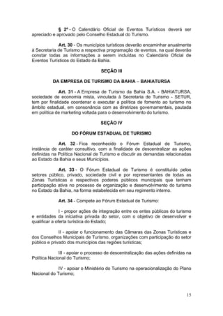 15
§ 2º - O Calendário Oficial de Eventos Turísticos deverá ser
apreciado e aprovado pelo Conselho Estadual do Turismo.
Art. 30 - Os municípios turísticos deverão encaminhar anualmente
à Secretaria de Turismo a respectiva programação de eventos, na qual deverão
constar todas as informações a serem incluídas no Calendário Oficial de
Eventos Turísticos do Estado da Bahia.
SEÇÃO III
DA EMPRESA DE TURISMO DA BAHIA – BAHIATURSA
Art. 31 - A Empresa de Turismo da Bahia S.A. - BAHIATURSA,
sociedade de economia mista, vinculada à Secretaria de Turismo - SETUR,
tem por finalidade coordenar e executar a política de fomento ao turismo no
âmbito estadual, em consonância com as diretrizes governamentais, pautada
em política de marketing voltada para o desenvolvimento do turismo.
SEÇÃO IV
DO FÓRUM ESTADUAL DE TURISMO
Art. 32 - Fica reconhecido o Fórum Estadual de Turismo,
instância de caráter consultivo, com a finalidade de descentralizar as ações
definidas na Política Nacional de Turismo e discutir as demandas relacionadas
ao Estado da Bahia e seus Municípios.
Art. 33 - O Fórum Estadual de Turismo é constituído pelos
setores público, privado, sociedade civil e por representantes de todas as
Zonas Turísticas e respectivos poderes públicos municipais que tenham
participação ativa no processo de organização e desenvolvimento do turismo
no Estado da Bahia, na forma estabelecida em seu regimento interno.
Art. 34 - Compete ao Fórum Estadual de Turismo:
I - propor ações de integração entre os entes públicos do turismo
e entidades da iniciativa privada do setor, com o objetivo de desenvolver e
qualificar a oferta turística do Estado;
II - apoiar o funcionamento das Câmaras das Zonas Turísticas e
dos Conselhos Municipais de Turismo, organizações com participação do setor
público e privado dos municípios das regiões turísticas;
III - apoiar o processo de descentralização das ações definidas na
Política Nacional do Turismo;
IV - apoiar o Ministério do Turismo na operacionalização do Plano
Nacional do Turismo;
 
