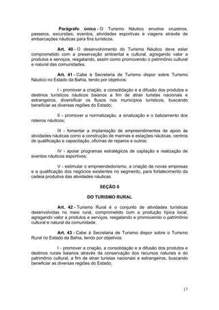 17
Parágrafo único - O Turismo Náutico envolve cruzeiros,
passeios, excursões, eventos, atividades esportivas e viagens através de
embarcações náuticas para fins turísticos.
Art. 40 - O desenvolvimento do Turismo Náutico deve estar
comprometido com a preservação ambiental e cultural, agregando valor a
produtos e serviços, resgatando, assim como promovendo o patrimônio cultural
e natural das comunidades.
Art. 41 - Cabe à Secretaria de Turismo dispor sobre Turismo
Náutico no Estado da Bahia, tendo por objetivos:
I - promover a criação, a consolidação e a difusão dos produtos e
destinos turísticos náuticos baianos a fim de atrair turistas nacionais e
estrangeiros, diversificar os fluxos nos municípios turísticos, buscando
beneficiar as diversas regiões do Estado;
II - promover a normatização, a sinalização e o balizamento dos
roteiros náuticos;
III - fomentar a implantação de empreendimentos de apoio às
atividades náuticas como a construção de marinas e estações náuticas, centros
de qualificação e capacitação, oficinas de reparos e outros;
IV - apoiar programas estratégicos de captação e realização de
eventos náuticos esportivos;
V - estimular o empreendedorismo, a criação de novas empresas
e a qualificação dos negócios existentes no segmento, para fortalecimento da
cadeia produtiva das atividades náuticas.
SEÇÃO II
DO TURISMO RURAL
Art. 42 - Turismo Rural é o conjunto de atividades turísticas
desenvolvidas no meio rural, comprometido com a produção típica local,
agregando valor a produtos e serviços, resgatando e promovendo o patrimônio
cultural e natural da comunidade.
Art. 43 - Cabe à Secretaria de Turismo dispor sobre o Turismo
Rural no Estado da Bahia, tendo por objetivos:
I - promover a criação, a consolidação e a difusão dos produtos e
destinos rurais baianos através da conservação dos recursos naturais e do
patrimônio cultural, a fim de atrair turistas nacionais e estrangeiros, buscando
beneficiar as diversas regiões do Estado;
 