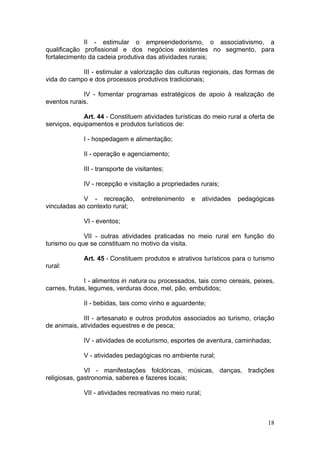 18
II - estimular o empreendedorismo, o associativismo, a
qualificação profissional e dos negócios existentes no segmento, para
fortalecimento da cadeia produtiva das atividades rurais;
III - estimular a valorização das culturas regionais, das formas de
vida do campo e dos processos produtivos tradicionais;
IV - fomentar programas estratégicos de apoio à realização de
eventos rurais.
Art. 44 - Constituem atividades turísticas do meio rural a oferta de
serviços, equipamentos e produtos turísticos de:
I - hospedagem e alimentação;
II - operação e agenciamento;
III - transporte de visitantes;
IV - recepção e visitação a propriedades rurais;
V - recreação, entretenimento e atividades pedagógicas
vinculadas ao contexto rural;
VI - eventos;
VII - outras atividades praticadas no meio rural em função do
turismo ou que se constituam no motivo da visita.
Art. 45 - Constituem produtos e atrativos turísticos para o turismo
rural:
I - alimentos in natura ou processados, tais como cereais, peixes,
carnes, frutas, legumes, verduras doce, mel, pão, embutidos;
II - bebidas, tais como vinho e aguardente;
III - artesanato e outros produtos associados ao turismo, criação
de animais, atividades equestres e de pesca;
IV - atividades de ecoturismo, esportes de aventura, caminhadas;
V - atividades pedagógicas no ambiente rural;
VI - manifestações folclóricas, músicas, danças, tradições
religiosas, gastronomia, saberes e fazeres locais;
VII - atividades recreativas no meio rural;
 