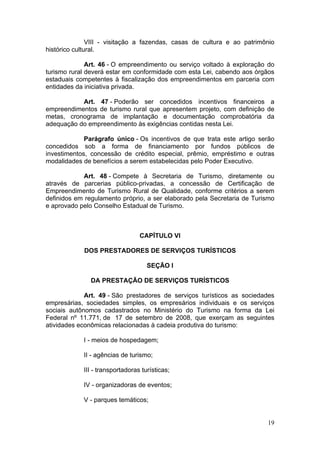 19
VIII - visitação a fazendas, casas de cultura e ao patrimônio
histórico cultural.
Art. 46 - O empreendimento ou serviço voltado à exploração do
turismo rural deverá estar em conformidade com esta Lei, cabendo aos órgãos
estaduais competentes à fiscalização dos empreendimentos em parceria com
entidades da iniciativa privada.
Art. 47 - Poderão ser concedidos incentivos financeiros a
empreendimentos de turismo rural que apresentem projeto, com definição de
metas, cronograma de implantação e documentação comprobatória da
adequação do empreendimento às exigências contidas nesta Lei.
Parágrafo único - Os incentivos de que trata este artigo serão
concedidos sob a forma de financiamento por fundos públicos de
investimentos, concessão de crédito especial, prêmio, empréstimo e outras
modalidades de benefícios a serem estabelecidas pelo Poder Executivo.
Art. 48 - Compete à Secretaria de Turismo, diretamente ou
através de parcerias público-privadas, a concessão de Certificação de
Empreendimento de Turismo Rural de Qualidade, conforme critérios a serem
definidos em regulamento próprio, a ser elaborado pela Secretaria de Turismo
e aprovado pelo Conselho Estadual de Turismo.
CAPÍTULO VI
DOS PRESTADORES DE SERVIÇOS TURÍSTICOS
SEÇÃO I
DA PRESTAÇÃO DE SERVIÇOS TURÍSTICOS
Art. 49 - São prestadores de serviços turísticos as sociedades
empresárias, sociedades simples, os empresários individuais e os serviços
sociais autônomos cadastrados no Ministério do Turismo na forma da Lei
Federal nº 11.771, de 17 de setembro de 2008, que exerçam as seguintes
atividades econômicas relacionadas à cadeia produtiva do turismo:
I - meios de hospedagem;
II - agências de turismo;
III - transportadoras turísticas;
IV - organizadoras de eventos;
V - parques temáticos;
 