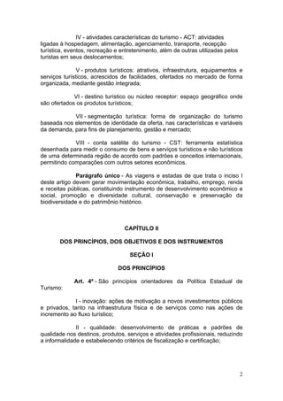 2
IV - atividades características do turismo - ACT: atividades
ligadas à hospedagem, alimentação, agenciamento, transporte, recepção
turística, eventos, recreação e entretenimento, além de outras utilizadas pelos
turistas em seus deslocamentos;
V - produtos turísticos: atrativos, infraestrutura, equipamentos e
serviços turísticos, acrescidos de facilidades, ofertados no mercado de forma
organizada, mediante gestão integrada;
VI - destino turístico ou núcleo receptor: espaço geográfico onde
são ofertados os produtos turísticos;
VII - segmentação turística: forma de organização do turismo
baseada nos elementos de identidade da oferta, nas características e variáveis
da demanda, para fins de planejamento, gestão e mercado;
VIII - conta satélite do turismo - CST: ferramenta estatística
desenhada para medir o consumo de bens e serviços turísticos e não turísticos
de uma determinada região de acordo com padrões e conceitos internacionais,
permitindo comparações com outros setores econômicos.
Parágrafo único - As viagens e estadas de que trata o inciso I
deste artigo devem gerar movimentação econômica, trabalho, emprego, renda
e receitas públicas, constituindo instrumento de desenvolvimento econômico e
social, promoção e diversidade cultural, conservação e preservação da
biodiversidade e do patrimônio histórico.
CAPÍTULO II
DOS PRINCÍPIOS, DOS OBJETIVOS E DOS INSTRUMENTOS
SEÇÃO I
DOS PRINCÍPIOS
Art. 4º - São princípios orientadores da Política Estadual de
Turismo:
I - inovação: ações de motivação a novos investimentos públicos
e privados, tanto na infraestrutura física e de serviços como nas ações de
incremento ao fluxo turístico;
II - qualidade: desenvolvimento de práticas e padrões de
qualidade nos destinos, produtos, serviços e atividades profissionais, reduzindo
a informalidade e estabelecendo critérios de fiscalização e certificação;
 