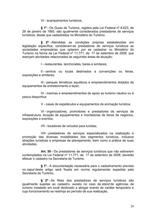 20
VI - acampamentos turísticos.
§ 1º - Os Guias de Turismo, regidos pela Lei Federal nº 8.623, de
28 de janeiro de 1993, são igualmente considerados prestadores de serviços
turísticos, desde que cadastrados no Ministério do Turismo.
§ 2º - Atendidas as condições próprias estabelecidas em
legislação específica, consideram-se prestadores de serviços turísticos as
sociedades empresárias que optarem por se cadastrar no Ministério do
Turismo na forma da Lei Federal nº 11.771, de 17 de setembro de 2008, que
exerçam atividades relacionadas às seguintes áreas de atuação:
I - restaurantes, lanchonetes, bares e similares;
II - centros ou locais destinados a convenções ou feiras,
exposições e similares;
III - parques temáticos aquáticos e empreendimentos dotados de
equipamentos de entretenimento e lazer;
IV - marinas e empreendimentos de apoio ao turismo náutico ou à
pesca desportiva;
V - casas de espetáculos e equipamentos de animação turística;
VI - organizadores, promotores e prestadores de serviços de
infraestrutura, locação de equipamentos e montadoras de feiras de negócios,
exposições e eventos;
VII - locadoras de veículos para turistas;
VIII - prestadores de serviços especializados na realização e
promoção das diversas modalidades dos segmentos turísticos, inclusive
atrações turísticas e empresas de planejamento, bem como a prática de suas
atividades.
Art. 50 - Os prestadores de serviços turísticos que não estiverem
contemplados na Lei Federal nº 11.771, de 17 de setembro de 2008, deverão
efetuar o cadastro na Secretaria de Turismo.
§ 1º - A documentação necessária para o cadastramento previsto
no caput deste artigo será fixada em norma regulamentar expedida pela
Secretaria de Turismo.
§ 2º - As filiais dos prestadores de serviços turísticos são
igualmente sujeitas ao cadastro, exceto no caso de stand de agências de
turismo instalado em local destinado a abrigar evento de caráter temporário e
cujo funcionamento se restrinja ao período de sua realização.
 