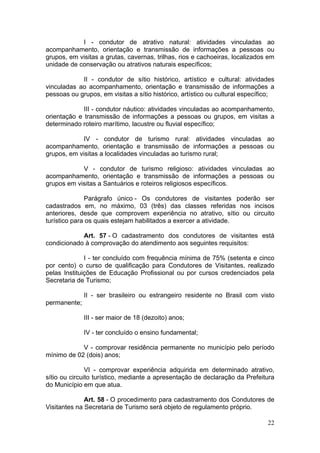 22
I - condutor de atrativo natural: atividades vinculadas ao
acompanhamento, orientação e transmissão de informações a pessoas ou
grupos, em visitas a grutas, cavernas, trilhas, rios e cachoeiras, localizados em
unidade de conservação ou atrativos naturais específicos;
II - condutor de sítio histórico, artístico e cultural: atividades
vinculadas ao acompanhamento, orientação e transmissão de informações a
pessoas ou grupos, em visitas a sítio histórico, artístico ou cultural específico;
III - condutor náutico: atividades vinculadas ao acompanhamento,
orientação e transmissão de informações a pessoas ou grupos, em visitas a
determinado roteiro marítimo, lacustre ou fluvial específico;
IV - condutor de turismo rural: atividades vinculadas ao
acompanhamento, orientação e transmissão de informações a pessoas ou
grupos, em visitas a localidades vinculadas ao turismo rural;
V - condutor de turismo religioso: atividades vinculadas ao
acompanhamento, orientação e transmissão de informações a pessoas ou
grupos em visitas a Santuários e roteiros religiosos específicos.
Parágrafo único - Os condutores de visitantes poderão ser
cadastrados em, no máximo, 03 (três) das classes referidas nos incisos
anteriores, desde que comprovem experiência no atrativo, sítio ou circuito
turístico para os quais estejam habilitados a exercer a atividade.
Art. 57 - O cadastramento dos condutores de visitantes está
condicionado à comprovação do atendimento aos seguintes requisitos:
I - ter concluído com frequência mínima de 75% (setenta e cinco
por cento) o curso de qualificação para Condutores de Visitantes, realizado
pelas Instituições de Educação Profissional ou por cursos credenciados pela
Secretaria de Turismo;
II - ser brasileiro ou estrangeiro residente no Brasil com visto
permanente;
III - ser maior de 18 (dezoito) anos;
IV - ter concluído o ensino fundamental;
V - comprovar residência permanente no município pelo período
mínimo de 02 (dois) anos;
VI - comprovar experiência adquirida em determinado atrativo,
sítio ou circuito turístico, mediante a apresentação de declaração da Prefeitura
do Município em que atua.
Art. 58 - O procedimento para cadastramento dos Condutores de
Visitantes na Secretaria de Turismo será objeto de regulamento próprio.
 