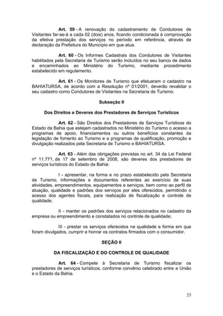23
Art. 59 - A renovação do cadastramento de Condutores de
Visitantes far-se-á a cada 02 (dois) anos, ficando condicionada à comprovação
da efetiva prestação dos serviços no período em referência, através de
declaração da Prefeitura do Município em que atua.
Art. 60 - Os Informes Cadastrais dos Condutores de Visitantes
habilitados pela Secretaria de Turismo serão incluídos no seu banco de dados
e encaminhados ao Ministério do Turismo, mediante procedimento
estabelecido em regulamento.
Art. 61 - Os Monitores de Turismo que efetuaram o cadastro na
BAHIATURSA, de acordo com a Resolução nº 01/2001, deverão revalidar o
seu cadastro como Condutores de Visitantes na Secretaria de Turismo.
Subseção II
Dos Direitos e Deveres dos Prestadores de Serviços Turísticos
Art. 62 - São Direitos dos Prestadores de Serviços Turísticos do
Estado da Bahia que estejam cadastrados no Ministério do Turismo o acesso a
programas de apoio, financiamentos ou outros benefícios constantes da
legislação de fomento ao Turismo e a programas de qualificação, promoção e
divulgação realizados pela Secretaria de Turismo e BAHIATURSA.
Art. 63 - Além das obrigações previstas no art. 34 da Lei Federal
nº 11.771, de 17 de setembro de 2008, são deveres dos prestadores de
serviços turísticos do Estado da Bahia:
I - apresentar, na forma e no prazo estabelecido pela Secretaria
de Turismo, informações e documentos referentes ao exercício de suas
atividades, empreendimentos, equipamentos e serviços, bem como ao perfil de
atuação, qualidade e padrões dos serviços por eles oferecidos, permitindo o
acesso dos agentes fiscais, para realização de fiscalização e controle de
qualidade;
II - manter os padrões dos serviços relacionados no cadastro da
empresa ou empreendimento e constatados no controle de qualidade;
III - prestar os serviços oferecidos na qualidade e forma em que
foram divulgados, cumprir e honrar os contratos firmados com o consumidor.
SEÇÃO II
DA FISCALIZAÇÃO E DO CONTROLE DE QUALIDADE
Art. 64 - Compete à Secretaria de Turismo fiscalizar os
prestadores de serviços turísticos, conforme convênio celebrado entre a União
e o Estado da Bahia.
 