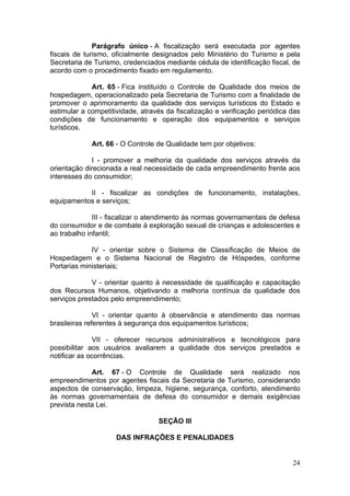 24
Parágrafo único - A fiscalização será executada por agentes
fiscais de turismo, oficialmente designados pelo Ministério do Turismo e pela
Secretaria de Turismo, credenciados mediante cédula de identificação fiscal, de
acordo com o procedimento fixado em regulamento.
Art. 65 - Fica instituído o Controle de Qualidade dos meios de
hospedagem, operacionalizado pela Secretaria de Turismo com a finalidade de
promover o aprimoramento da qualidade dos serviços turísticos do Estado e
estimular a competitividade, através da fiscalização e verificação periódica das
condições de funcionamento e operação dos equipamentos e serviços
turísticos.
Art. 66 - O Controle de Qualidade tem por objetivos:
I - promover a melhoria da qualidade dos serviços através da
orientação direcionada a real necessidade de cada empreendimento frente aos
interesses do consumidor;
II - fiscalizar as condições de funcionamento, instalações,
equipamentos e serviços;
III - fiscalizar o atendimento às normas governamentais de defesa
do consumidor e de combate à exploração sexual de crianças e adolescentes e
ao trabalho infantil;
IV - orientar sobre o Sistema de Classificação de Meios de
Hospedagem e o Sistema Nacional de Registro de Hóspedes, conforme
Portarias ministeriais;
V - orientar quanto à necessidade de qualificação e capacitação
dos Recursos Humanos, objetivando a melhoria contínua da qualidade dos
serviços prestados pelo empreendimento;
VI - orientar quanto à observância e atendimento das normas
brasileiras referentes à segurança dos equipamentos turísticos;
VII - oferecer recursos administrativos e tecnológicos para
possibilitar aos usuários avaliarem a qualidade dos serviços prestados e
notificar as ocorrências.
Art. 67 - O Controle de Qualidade será realizado nos
empreendimentos por agentes fiscais da Secretaria de Turismo, considerando
aspectos de conservação, limpeza, higiene, segurança, conforto, atendimento
às normas governamentais de defesa do consumidor e demais exigências
prevista nesta Lei.
SEÇÃO III
DAS INFRAÇÕES E PENALIDADES
 