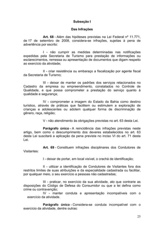 25
Subseção I
Das Infrações
Art. 68 - Além das hipóteses previstas na Lei Federal nº 11.771,
de 17 de setembro de 2008, considera-se infrações, sujeitas à pena de
advertência por escrito:
I - não cumprir as medidas determinadas nas notificações
expedidas pela Secretaria de Turismo para prestação de informações ou
esclarecimentos, remessa ou apresentação de documentos que digam respeito
ao exercício da atividade;
II - criar resistência ou embaraço a fiscalização por agente fiscal
da Secretaria de Turismo;
III - deixar de manter os padrões dos serviços relacionados no
Cadastro da empresa ou empreendimento, constatados no Controle de
Qualidade, e que possa comprometer a prestação do serviço quanto à
qualidade e segurança;
IV - comprometer a imagem do Estado da Bahia como destino
turístico, através de práticas que facilitem ou estimulem a exploração de
crianças e adolescentes ou adotem qualquer forma de discriminação de
gênero, raça, religião;
V - não atendimento às obrigações previstas no art. 63 desta Lei.
Parágrafo único - A reincidência das infrações previstas neste
artigo, bem como o descumprimento dos deveres estabelecidos no art. 63
desta Lei suscitará a aplicação da pena prevista no inciso VI do art. 71 desta
Lei.
Art. 69 - Constituem infrações disciplinares dos Condutores de
Visitantes:
I - deixar de portar, em local visível, o crachá de identificação;
II - utilizar a identificação de Condutores de Visitantes fora dos
restritos limites de suas atribuições e da especialidade cadastrada ou facilitar,
por qualquer meio, o seu exercício a pessoas não cadastradas;
III - praticar, no exercício da sua atividade, ato que contrarie as
disposições do Código de Defesa do Consumidor ou que a lei defina como
crime ou contravenção;
IV - manter conduta e apresentação incompatíveis com o
exercício da atividade.
Parágrafo único - Considera-se conduta incompatível com o
exercício da atividade, dentre outras:
 