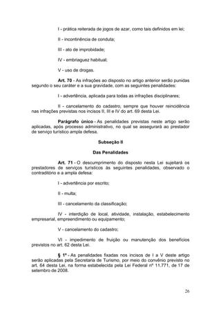 26
I - prática reiterada de jogos de azar, como tais definidos em lei;
II - incontinência de conduta;
III - ato de improbidade;
IV - embriaguez habitual;
V - uso de drogas.
Art. 70 - As infrações ao disposto no artigo anterior serão punidas
segundo o seu caráter e a sua gravidade, com as seguintes penalidades:
I - advertência, aplicada para todas as infrações disciplinares;
II - cancelamento do cadastro, sempre que houver reincidência
nas infrações previstas nos incisos II, III e IV do art. 69 desta Lei.
Parágrafo único - As penalidades previstas neste artigo serão
aplicadas, após processo administrativo, no qual se assegurará ao prestador
de serviço turístico ampla defesa.
Subseção II
Das Penalidades
Art. 71 - O descumprimento do disposto nesta Lei sujeitará os
prestadores de serviços turísticos às seguintes penalidades, observado o
contraditório e a ampla defesa:
I - advertência por escrito;
II - multa;
III - cancelamento da classificação;
IV - interdição de local, atividade, instalação, estabelecimento
empresarial, empreendimento ou equipamento;
V - cancelamento do cadastro;
VI - impedimento de fruição ou manutenção dos benefícios
previstos no art. 62 desta Lei.
§ 1º - As penalidades fixadas nos incisos de I a V deste artigo
serão aplicadas pela Secretaria de Turismo, por meio do convênio previsto no
art. 64 desta Lei, na forma estabelecida pela Lei Federal nº 11.771, de 17 de
setembro de 2008.
 
