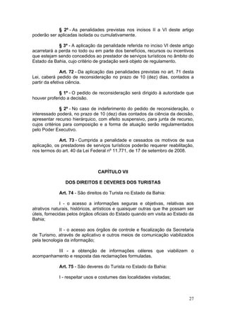 27
§ 2º - As penalidades previstas nos incisos II a VI deste artigo
poderão ser aplicadas isolada ou cumulativamente.
§ 3º - A aplicação da penalidade referida no inciso VI deste artigo
acarretará a perda no todo ou em parte dos benefícios, recursos ou incentivos
que estejam sendo concedidos ao prestador de serviços turísticos no âmbito do
Estado da Bahia, cujo critério de gradação será objeto de regulamento.
Art. 72 - Da aplicação das penalidades previstas no art. 71 desta
Lei, caberá pedido de reconsideração no prazo de 10 (dez) dias, contados a
partir da efetiva ciência.
§ 1º - O pedido de reconsideração será dirigido à autoridade que
houver proferido a decisão.
§ 2º - No caso de indeferimento do pedido de reconsideração, o
interessado poderá, no prazo de 10 (dez) dias contados da ciência da decisão,
apresentar recurso hierárquico, com efeito suspensivo, para junta de recurso,
cujos critérios para composição e a forma de atuação serão regulamentados
pelo Poder Executivo.
Art. 73 - Cumprida a penalidade e cessados os motivos de sua
aplicação, os prestadores de serviços turísticos poderão requerer reabilitação,
nos termos do art. 40 da Lei Federal nº 11.771, de 17 de setembro de 2008.
CAPÍTULO VII
DOS DIREITOS E DEVERES DOS TURISTAS
Art. 74 - São direitos do Turista no Estado da Bahia:
I - o acesso a informações seguras e objetivas, relativas aos
atrativos naturais, históricos, artísticos e quaisquer outras que lhe possam ser
úteis, fornecidas pelos órgãos oficiais do Estado quando em visita ao Estado da
Bahia;
II - o acesso aos órgãos de controle e fiscalização da Secretaria
de Turismo, através de aplicativo e outros meios de comunicação viabilizados
pela tecnologia da informação;
III - a obtenção de informações céleres que viabilizem o
acompanhamento e resposta das reclamações formuladas.
Art. 75 - São deveres do Turista no Estado da Bahia:
I - respeitar usos e costumes das localidades visitadas;
 