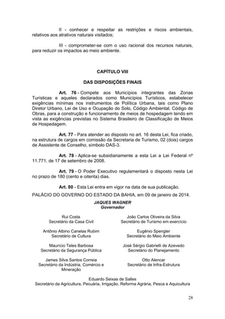 28
II - conhecer e respeitar as restrições e riscos ambientais,
relativos aos atrativos naturais visitados;
III - comprometer-se com o uso racional dos recursos naturais,
para reduzir os impactos ao meio ambiente.
CAPÍTULO VIII
DAS DISPOSIÇÕES FINAIS
Art. 76 - Compete aos Municípios integrantes das Zonas
Turísticas e aqueles declarados como Municípios Turísticos, estabelecer
exigências mínimas nos instrumentos de Política Urbana, tais como Plano
Diretor Urbano, Lei de Uso e Ocupação do Solo, Código Ambiental, Código de
Obras, para a construção e funcionamento de meios de hospedagem tendo em
vista as exigências previstas no Sistema Brasileiro de Classificação de Meios
de Hospedagem.
Art. 77 - Para atender ao disposto no art. 16 desta Lei, fica criado,
na estrutura de cargos em comissão da Secretaria de Turismo, 02 (dois) cargos
de Assistente de Conselho, símbolo DAS-3.
Art. 78 - Aplica-se subsidiariamente a esta Lei a Lei Federal nº
11.771, de 17 de setembro de 2008.
Art. 79 - O Poder Executivo regulamentará o disposto nesta Lei
no prazo de 180 (cento e oitenta) dias.
Art. 80 - Esta Lei entra em vigor na data de sua publicação.
PALÁCIO DO GOVERNO DO ESTADO DA BAHIA, em 09 de janeiro de 2014.
JAQUES WAGNER
Governador
Rui Costa
Secretário da Casa Civil
Antônio Albino Canelas Rubim
Secretário de Cultura
Maurício Teles Barbosa
Secretário da Segurança Pública
James Silva Santos Correia
Secretário da Indústria, Comércio e
Mineração
João Carlos Oliveira da Silva
Secretário de Turismo em exercício
Eugênio Spengler
Secretário do Meio Ambiente
José Sérgio Gabrielli de Azevedo
Secretário do Planejamento
Otto Alencar
Secretário de Infra-Estrutura
Eduardo Seixas de Salles
Secretário da Agricultura, Pecuária, Irrigação, Reforma Agrária, Pesca e Aquicultura
 