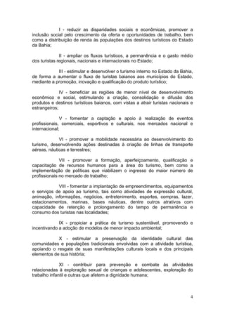 4
I - reduzir as disparidades sociais e econômicas, promover a
inclusão social pelo crescimento da oferta e oportunidades de trabalho, bem
como a distribuição de renda às populações dos destinos turísticos do Estado
da Bahia;
II - ampliar os fluxos turísticos, a permanência e o gasto médio
dos turistas regionais, nacionais e internacionais no Estado;
III - estimular e desenvolver o turismo interno no Estado da Bahia,
de forma a aumentar o fluxo de turistas baianos aos municípios do Estado,
mediante a promoção, inovação e qualificação do produto turístico;
IV - beneficiar as regiões de menor nível de desenvolvimento
econômico e social, estimulando a criação, consolidação e difusão dos
produtos e destinos turísticos baianos, com vistas a atrair turistas nacionais e
estrangeiros;
V - fomentar a captação e apoio à realização de eventos
profissionais, comerciais, esportivos e culturais, nos mercados nacional e
internacional;
VI - promover a mobilidade necessária ao desenvolvimento do
turismo, desenvolvendo ações destinadas à criação de linhas de transporte
aéreas, náuticas e terrestres;
VII - promover a formação, aperfeiçoamento, qualificação e
capacitação de recursos humanos para a área do turismo, bem como a
implementação de políticas que viabilizem o ingresso do maior número de
profissionais no mercado de trabalho;
VIII - fomentar a implantação de empreendimentos, equipamentos
e serviços de apoio ao turismo, tais como atividades de expressão cultural,
animação, informações, negócios, entretenimento, esportes, compras, lazer,
estacionamentos, marinas, bases náuticas, dentre outros atrativos com
capacidade de retenção e prolongamento do tempo de permanência e
consumo dos turistas nas localidades;
IX - propiciar a prática de turismo sustentável, promovendo e
incentivando a adoção de modelos de menor impacto ambiental;
X - estimular a preservação da identidade cultural das
comunidades e populações tradicionais envolvidas com a atividade turística,
apoiando o resgate de suas manifestações culturais locais e dos principais
elementos de sua história;
XI - contribuir para prevenção e combate às atividades
relacionadas à exploração sexual de crianças e adolescentes, exploração do
trabalho infantil e outras que afetem a dignidade humana;
 