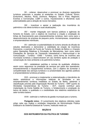 5
XII - ordenar, desenvolver e promover os diversos segmentos
turísticos potenciais e aqueles já existentes no Estado: Cultural, Étnico,
Enoturismo, Náutico, Rural, Aventura, Religioso, Sol e Praia, Negócios,
Eventos e Convenções, LGBT e outros, impulsionando e difundindo suas
potencialidades para a atração de novos mercados;
XIII - incentivar e apoiar a realização dos inventários do
patrimônio e da oferta turística e suas atualizações;
XIV - manter integração com bancos públicos e agências de
fomento do Estado, com o objetivo de incentivar a criação e ampliação de
linhas de financiamento para empreendimentos turísticos, bem como para o
desenvolvimento de empresa de pequeno porte, microempresas, cooperativas
e empreendedores individuais;
XV - estimular a sustentabilidade do turismo através da difusão de
estudos destinados a demonstrar a viabilidade da criação de incentivos
financeiros, a exemplo do Fundo de Turismo do Estado da Bahia e o Imposto
sobre Operações Relativas à Circulação de Mercadorias, bem como sobre
Prestações de Serviços de Transporte Interestadual e Intermunicipal e de
Comunicação - Turístico - ICMS - Turístico, como forma de incentivo aos
municípios turísticos a desenvolverem em seu território ações de proteção e
conservação do meio ambiente e do patrimônio turístico;
XVI - estabelecer padrões e normas de qualidade, eficiência,
assim como segurança na prestação de serviços por parte dos operadores,
empreendimentos e equipamentos turísticos, com o objetivo de aumentar a
competitividade dos serviços turísticos e a produtividade dos agentes públicos
e empreendedores turísticos privados;
XVII - promover e implementar a sistematização e intercâmbio de
dados estatísticos e informações relativas às atividades e aos
empreendimentos turísticos instalados no Estado da Bahia, adotando a
classificação prevista pela Organização Mundial do Turismo - OMT quanto às
Atividades Características do Turismo - ACT, visando contribuir para
implantação da Conta Satélite do Turismo, o fortalecimento e ampliação do
banco de dados, a qualidade e a credibilidade dos relatórios estatísticos do
setor turístico baiano;
XVIII - estimular a melhoria da gestão municipal para o turismo.
Parágrafo único - O cumprimento dos objetivos referidos neste
artigo cabe aos órgãos e entidades integrantes da Administração Pública
Estadual e do Sistema Estadual de Turismo, instituído nesta Lei.
SEÇÃO III
DOS INSTRUMENTOS DA POLÍTICA DE TURISMO
 