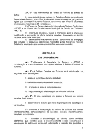 6
Art. 6º - São instrumentos da Política de Turismo do Estado da
Bahia:
I - plano estratégico de turismo do Estado da Bahia, proposto pela
Secretaria de Turismo, com a função de definir áreas estratégicas, programas e
ações que viabilizem o turismo estadual, que deverá ser revisto e atualizado
em intervalos máximos de 05 (cinco) anos;
II - Planos de Desenvolvimento Integrado do Turismo Sustentável
- PDITS e os Planos de Fortalecimento Municipal da Gestão do Turismo -
PMGT´s;
III - incentivos tributários, fiscais e financeiros para a ampliação,
qualificação e promoção da oferta turística estadual, disponíveis em âmbito
nacional, estadual e municipal;
IV - observatório do turismo da Bahia - portal oficial de divulgação
dos estudos e pesquisas estatísticas realizadas pelos Governos Federal,
Estadual e Municipal e por outras organizações que atuam no setor.
CAPÍTULO III
DAS COMPETÊNCIAS
Art. 7º - Compete à Secretaria de Turismo - SETUR a
coordenação e o monitoramento das ações relativas à Política Estadual de
Turismo.
Art. 8º - A Política Estadual de Turismo será estruturada nos
seguintes eixos estratégicos:
I - gestão e fomento ao turismo estadual;
II - desenvolvimento de destinos turísticos;
III - promoção e apoio a comercialização;
IV - regulamentação e fiscalização da atividade turística.
Art. 9º - O eixo estratégico de gestão e fomento ao turismo
estadual destina-se a:
I - desenvolver o turismo por meio de planejamento estratégico e
participativo;
II - promover a incorporação do turismo às políticas dos setores
interdependentes, compatibilizando as questões federais, macrorregionais,
estaduais e municipais;
III - viabilizar a disseminação do turismo como atividade
econômica que contribui para o desenvolvimento social, conservação e
valorização do patrimônio ambiental, valorização e resgate das tradições e
 
