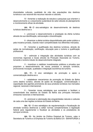 7
diversidades culturais, qualidade de vida das populações dos destinos
turísticos e uso racional dos recursos naturais e culturais;
IV - fomentar a realização de estudos e pesquisas que orientem o
desenvolvimento e o crescimento sustentável do setor através do planejamento
e monitoramento eficaz da atividade.
Art. 10 - O eixo estratégico de desenvolvimento de destinos
turísticos destina-se a:
I - promover o desenvolvimento e ampliação da oferta turística
através da sua identificação, estruturação e diversificação;
II - dinamizar a oferta turística disponibilizada pelo poder público e
pela iniciativa privada, visando maior competitividade nos diferentes mercados;
III - fomentar a qualificação dos destinos turísticos, através de
ações de normatização, certificação, educação para o turismo e qualificação
profissional;
IV - estimular a integração das atividades turísticas com as
economias regionais e locais através da Produção Associada ao Turismo,
tornando o turismo indutor do desenvolvimento integrado;
V - incentivar e viabilizar investimentos públicos e privados que
propiciem o desenvolvimento de novos produtos e serviços turísticos,
promovendo inovação, qualidade e integração econômica do turismo.
Art. 11 - O eixo estratégico de promoção e apoio a
comercialização destina-se a:
I - estabelecer mecanismos de promoção do Estado da Bahia
como destino turístico, através de ações de divulgação, comercialização e
capacitação dos agentes promotores de seus produtos turísticos nos mercados
regional, nacional e internacional;
II - fomentar novas estratégias que aumentem e facilitem a
conectividade dos destinos do Estado da Bahia aos principais mercados
emissores nacionais e internacionais;
III - promover a valorização das singularidades naturais e culturais
de cada uma das regiões turísticas do Estado da Bahia.
Art. 12 - O eixo estratégico de regulamentação e fiscalização da
atividade turística destina-se a editar normas complementares à legislação
federal para regulamentar e fiscalizar as atividades e os prestadores de
serviços turísticos.
Art. 13 - No âmbito da Política Estadual de Turismo, cabe à
Secretaria de Turismo e à Empresa de Turismo da Bahia S.A - BAHIATURSA a
 