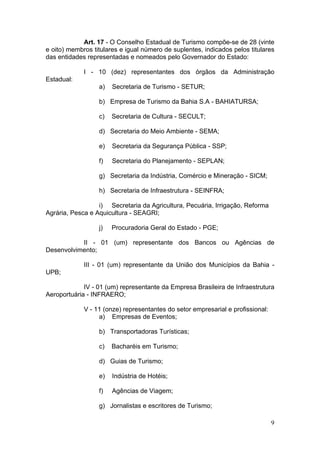 9
Art. 17 - O Conselho Estadual de Turismo compõe-se de 28 (vinte
e oito) membros titulares e igual número de suplentes, indicados pelos titulares
das entidades representadas e nomeados pelo Governador do Estado:
I - 10 (dez) representantes dos órgãos da Administração
Estadual:
a) Secretaria de Turismo - SETUR;
b) Empresa de Turismo da Bahia S.A - BAHIATURSA;
c) Secretaria de Cultura - SECULT;
d) Secretaria do Meio Ambiente - SEMA;
e) Secretaria da Segurança Pública - SSP;
f) Secretaria do Planejamento - SEPLAN;
g) Secretaria da Indústria, Comércio e Mineração - SICM;
h) Secretaria de Infraestrutura - SEINFRA;
i) Secretaria da Agricultura, Pecuária, Irrigação, Reforma
Agrária, Pesca e Aquicultura - SEAGRI;
j) Procuradoria Geral do Estado - PGE;
II - 01 (um) representante dos Bancos ou Agências de
Desenvolvimento;
III - 01 (um) representante da União dos Municípios da Bahia -
UPB;
IV - 01 (um) representante da Empresa Brasileira de Infraestrutura
Aeroportuária - INFRAERO;
V - 11 (onze) representantes do setor empresarial e profissional:
a) Empresas de Eventos;
b) Transportadoras Turísticas;
c) Bacharéis em Turismo;
d) Guias de Turismo;
e) Indústria de Hotéis;
f) Agências de Viagem;
g) Jornalistas e escritores de Turismo;
 