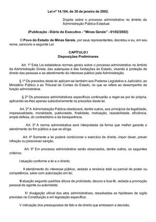 Lei nº 14.184, de 30 de janeiro de 2002.
Dispõe sobre o processo administrativo no âmbito da
Administração Pública Estadual.
(Publicação - Diário do Executivo - "Minas Gerais" - 01/02/2002)
O Povo do Estado de Minas Gerais, por seus representantes, decretou e eu, em seu
nome, sanciono a seguinte Lei:
CAPÍTULO I
Disposições Preliminares
Art. 1º Esta Lei estabelece normas gerais sobre o processo administrativo no âmbito
da Administração Direta, das autarquias e das fundações do Estado, visando à proteção de
direito das pessoas e ao atendimento do interesse público pela Administração.
§ 1º Os preceitos desta lei aplicam-se também aos Poderes Legislativo e Judiciário, ao
Ministério Público e ao Tribunal de Contas do Estado, no que se refere ao desempenho de
função administrativa.
§ 2º Os processos administrativos específicos continuarão a reger-se por lei própria,
aplicando-se-lhes apenas subsidiariamente os preceitos desta lei.
Art. 2º A Administração Pública obedecerá, dentre outros, aos princípios da legalidade,
impessoalidade, moralidade, publicidade, finalidade, motivação, razoabilidade, eficiência,
ampla defesa, do contraditório e da transparência.
Art. 3º A norma administrativa será interpretada da forma que melhor garanta o
atendimento do fim público a que se dirige.
Art. 4º Somente a lei poderá condicionar o exercício de direito, impor dever, prever
infração ou prescrever sanção.
Art. 5º Em processo administrativo serão observados, dentre outros, os seguintes
critérios:
I atuação conforme a lei e o direito;
II atendimento do interesse público, vedada a renúncia total ou parcial de poder ou
competência, salvo com autorização em lei;
III atuação segundo padrões éticos de probidade, decoro e boa-fé, vedada a promoção
pessoal de agente ou autoridade;
IV divulgação oficial dos atos administrativos, ressalvadas as hipóteses de sigilo
previstas na Constituição e em legislação específica;
V indicação dos pressupostos de fato e de direito que embasem a decisão;

 