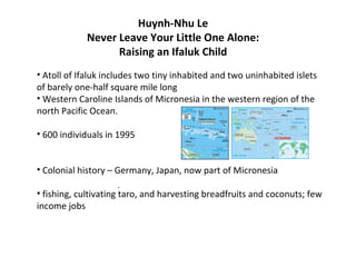 Huynh-Nhu Le
            Never Leave Your Little One Alone:
                  Raising an Ifaluk Child
• Atoll of Ifaluk includes two tiny inhabited and two uninhabited islets
of barely one-half square mile long
• Western Caroline Islands of Micronesia in the western region of the
north Pacific Ocean.

• 600 individuals in 1995


• Colonial history – Germany, Japan, now part of Micronesia
                    .
• fishing, cultivating taro, and harvesting breadfruits and coconuts; few
income jobs
 