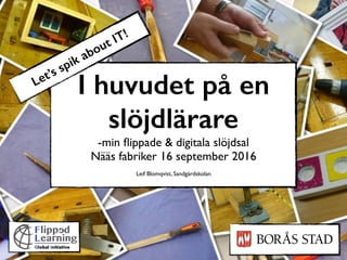 I huvudet på en
slöjdlärare
-min ﬂippade & digitala slöjdsal
Nääs fabriker 16 september 2016
Leif Blomqvist, Sandgärdskolan
Let’s spik about IT!
 