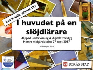 I huvudet på en
slöjdlärare
-ﬂippad undervisning & digitala verktyg
Hestra midgårdskolan 27 sept 2017
Leif Blomqvist, Borås
Let’s spik about IT!
 