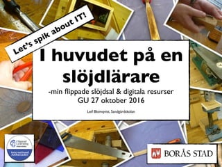 I huvudet på en
slöjdlärare
-min ﬂippade slöjdsal & digitala resurser
GU 27 oktober 2016
Leif Blomqvist, Sandgärdskolan
Let’s spik about IT!
 