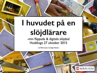 I huvudet på en
slöjdlärare
-min ﬂippade & digitala slöjdsal
Huddinge 27 oktober 2015
Leif Blomqvist, Sandgärdskolan
 