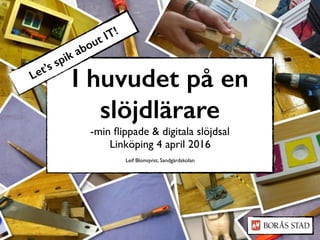 I huvudet på en
slöjdlärare
-min ﬂippade & digitala slöjdsal
Linköping 4 april 2016
Leif Blomqvist, Sandgärdskolan
Let’s spik about IT!
 