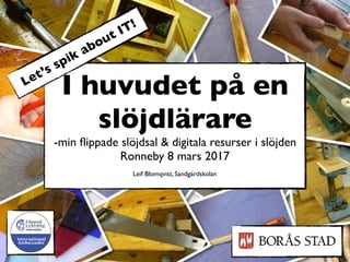 I huvudet på en
slöjdlärare
-min ﬂippade slöjdsal & digitala resurser i slöjden
Ronneby 8 mars 2017
Leif Blomqvist, Sandgärdskolan
Let’s spik about IT!
 