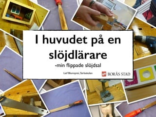 I huvudet på en
slöjdlärare
-min ﬂippade slöjdsal
Leif Blomqvist, Särlaskolan
 