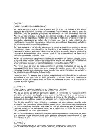 CAPÍTULO II
DOS ELEMENTOS DA URBANIZAÇÃO
Art. 3o O planejamento e a urbanização das vias públicas, dos parques e dos demais
espaços de uso público deverão ser concebidos e executados de forma a torná-los
acessíveis para as pessoas portadoras de deficiência ou com mobilidade reduzida.
Art. 4o As vias públicas, os parques e os demais espaços de uso público existentes,
assim como as respectivas instalações de serviços e mobiliários urbanos deverão ser
adaptados, obedecendo-se ordem de prioridade que vise à maior eficiência das
modificações, no sentido de promover mais ampla acessibilidade às pessoas portadoras
de deficiência ou com mobilidade reduzida.
Art. 5o O projeto e o traçado dos elementos de urbanização públicos e privados de uso
comunitário, nestes compreendidos os itinerários e as passagens de pedestres, os
percursos de entrada e de saída de veículos, as escadas e rampas, deverão observar os
parâmetros estabelecidos pelas normas técnicas de acessibilidade da Associação
Brasileira de Normas Técnicas – ABNT.
Art. 6o Os banheiros de uso público existentes ou a construir em parques, praças, jardins
e espaços livres públicos deverão ser acessíveis e dispor, pelo menos, de um sanitário e
um lavatório que atendam às especificações das normas técnicas da ABNT.
Art. 7o Em todas as áreas de estacionamento de veículos, localizadas em vias ou em
espaços públicos, deverão ser reservadas vagas próximas dos acessos de circulação de
pedestres, devidamente sinalizadas, para veículos que transportem pessoas portadoras
de deficiência com dificuldade de locomoção.
Parágrafo único. As vagas a que se refere o caput deste artigo deverão ser em número
equivalente a dois por cento do total, garantida, no mínimo, uma vaga, devidamente
sinalizada e com as especificações técnicas de desenho e traçado de acordo com as
normas técnicas vigentes.

CAPÍTULO III
DO DESENHO E DA LOCALIZAÇÃO DO MOBILIÁRIO URBANO
Art. 8o Os sinais de tráfego, semáforos, postes de iluminação ou quaisquer outros
elementos verticais de sinalização que devam ser instalados em itinerário ou espaço de
acesso para pedestres deverão ser dispostos de forma a não dificultar ou impedir a
circulação, e de modo que possam ser utilizados com a máxima comodidade.
Art. 9o Os semáforos para pedestres instalados nas vias públicas deverão estar
equipados com mecanismo que emita sinal sonoro suave, intermitente e sem estridência,
ou com mecanismo alternativo, que sirva de guia ou orientação para a travessia de
pessoas portadoras de deficiência visual, se a intensidade do fluxo de veículos e a
periculosidade da via assim determinarem.
Art. 10. Os elementos do mobiliário urbano deverão ser projetados e instalados em locais
que permitam sejam eles utilizados pelas pessoas portadoras de deficiência ou com
mobilidade reduzida.

CAPÍTULO IV
DA ACESSIBILIDADE NOS EDIFÍCIOS PÚBLICOS OU DE USO COLETIVO
 
