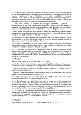 Art. 11. A construção, ampliação ou reforma de edifícios públicos ou privados destinados
ao uso coletivo deverão ser executadas de modo que sejam ou se tornem acessíveis às
pessoas      portadoras     de    deficiência   ou      com      mobilidade    reduzida.
Parágrafo único. Para os fins do disposto neste artigo, na construção, ampliação ou
reforma de edifícios públicos ou privados destinados ao uso coletivo deverão ser
observados, pelo menos, os seguintes requisitos de acessibilidade:
I – nas áreas externas ou internas da edificação, destinadas a garagem e a
estacionamento de uso público, deverão ser reservadas vagas próximas dos acessos de
circulação de pedestres, devidamente sinalizadas, para veículos que transportem
pessoas portadoras de deficiência com dificuldade de locomoção permanente;
II – pelo menos um dos acessos ao interior da edificação deverá estar livre de barreiras
arquitetônicas e de obstáculos que impeçam ou dificultem a acessibilidade de pessoa
portadora de deficiência ou com mobilidade reduzida;
III – pelo menos um dos itinerários que comuniquem horizontal e verticalmente todas as
dependências e serviços do edifício, entre si e com o exterior, deverá cumprir os
requisitos de acessibilidade de que trata esta Lei; e
IV – os edifícios deverão dispor, pelo menos, de um banheiro acessível, distribuindo-se
seus equipamentos e acessórios de maneira que possam ser utilizados por pessoa
portadora de deficiência ou com mobilidade reduzida.
Art. 12. Os locais de espetáculos, conferências, aulas e outros de natureza similar
deverão dispor de espaços reservados para pessoas que utilizam cadeira de rodas, e de
lugares específicos para pessoas com deficiência auditiva e visual, inclusive
acompanhante, de acordo com a ABNT, de modo a facilitar-lhes as condições de acesso,
circulação e comunicação.
CAPÍTULO V
DA ACESSIBILIDADE NOS EDIFÍCIOS DE USO PRIVADO
Art. 13. Os edifícios de uso privado em que seja obrigatória a instalação de elevadores
deverão ser construídos atendendo aos seguintes requisitos mínimos de acessibilidade:
I – percurso acessível que una as unidades habitacionais com o exterior e com as
dependências de uso comum;
II – percurso acessível que una a edificação à via pública, às edificações e aos serviços
anexos de uso comum e aos edifícios vizinhos;
III – cabine do elevador e respectiva porta de entrada acessíveis para pessoas
portadoras de deficiência ou com mobilidade reduzida.
Art. 14. Os edifícios a serem construídos com mais de um pavimento além do pavimento
de acesso, à exceção das habitações unifamiliares, e que não estejam obrigados à
instalação de elevador, deverão dispor de especificações técnicas e de projeto que
facilitem a instalação de um elevador adaptado, devendo os demais elementos de uso
comum destes edifícios atender aos requisitos de acessibilidade.
Art. 15. Caberá ao órgão federal responsável pela coordenação da política habitacional
regulamentar a reserva de um percentual mínimo do total das habitações, conforme a
característica da população local, para o atendimento da demanda de pessoas
portadoras de deficiência ou com mobilidade reduzida.

CAPÍTULO VI
DA ACESSIBILIDADE NOS VEÍCULOS DE TRANSPORTE COLETIVO
 