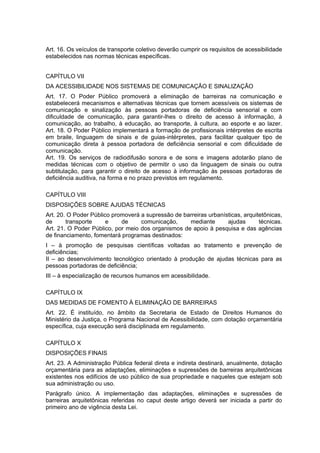Art. 16. Os veículos de transporte coletivo deverão cumprir os requisitos de acessibilidade
estabelecidos nas normas técnicas específicas.


CAPÍTULO VII
DA ACESSIBILIDADE NOS SISTEMAS DE COMUNICAÇÃO E SINALIZAÇÃO
Art. 17. O Poder Público promoverá a eliminação de barreiras na comunicação e
estabelecerá mecanismos e alternativas técnicas que tornem acessíveis os sistemas de
comunicação e sinalização às pessoas portadoras de deficiência sensorial e com
dificuldade de comunicação, para garantir-lhes o direito de acesso à informação, à
comunicação, ao trabalho, à educação, ao transporte, à cultura, ao esporte e ao lazer.
Art. 18. O Poder Público implementará a formação de profissionais intérpretes de escrita
em braile, linguagem de sinais e de guias-intérpretes, para facilitar qualquer tipo de
comunicação direta à pessoa portadora de deficiência sensorial e com dificuldade de
comunicação.
Art. 19. Os serviços de radiodifusão sonora e de sons e imagens adotarão plano de
medidas técnicas com o objetivo de permitir o uso da linguagem de sinais ou outra
subtitulação, para garantir o direito de acesso à informação às pessoas portadoras de
deficiência auditiva, na forma e no prazo previstos em regulamento.

CAPÍTULO VIII
DISPOSIÇÕES SOBRE AJUDAS TÉCNICAS
Art. 20. O Poder Público promoverá a supressão de barreiras urbanísticas, arquitetônicas,
de      transporte     e    de     comunicação,     mediante       ajudas       técnicas.
Art. 21. O Poder Público, por meio dos organismos de apoio à pesquisa e das agências
de financiamento, fomentará programas destinados:
I – à promoção de pesquisas científicas voltadas ao tratamento e prevenção de
deficiências;
II – ao desenvolvimento tecnológico orientado à produção de ajudas técnicas para as
pessoas portadoras de deficiência;
III – à especialização de recursos humanos em acessibilidade.

CAPÍTULO IX
DAS MEDIDAS DE FOMENTO À ELIMINAÇÃO DE BARREIRAS
Art. 22. É instituído, no âmbito da Secretaria de Estado de Direitos Humanos do
Ministério da Justiça, o Programa Nacional de Acessibilidade, com dotação orçamentária
específica, cuja execução será disciplinada em regulamento.

CAPÍTULO X
DISPOSIÇÕES FINAIS
Art. 23. A Administração Pública federal direta e indireta destinará, anualmente, dotação
orçamentária para as adaptações, eliminações e supressões de barreiras arquitetônicas
existentes nos edifícios de uso público de sua propriedade e naqueles que estejam sob
sua administração ou uso.
Parágrafo único. A implementação das adaptações, eliminações e supressões de
barreiras arquitetônicas referidas no caput deste artigo deverá ser iniciada a partir do
primeiro ano de vigência desta Lei.
 