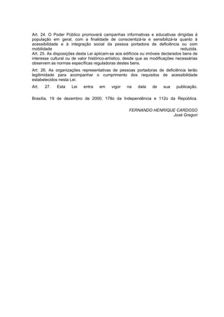 Art. 24. O Poder Público promoverá campanhas informativas e educativas dirigidas à
população em geral, com a finalidade de conscientizá-la e sensibilizá-la quanto à
acessibilidade e à integração social da pessoa portadora de deficiência ou com
mobilidade                                                                      reduzida.
Art. 25. As disposições desta Lei aplicam-se aos edifícios ou imóveis declarados bens de
interesse cultural ou de valor histórico-artístico, desde que as modificações necessárias
observem as normas específicas reguladoras destes bens.
Art. 26. As organizações representativas de pessoas portadoras de deficiência terão
legitimidade para acompanhar o cumprimento dos requisitos de acessibilidade
estabelecidos nesta Lei.
Art.   27.   Esta    Lei   entra    em    vigor    na    data   de    sua    publicação.

Brasília, 19 de dezembro de 2000; 179o da Independência e 112o da República.

                                                    FERNANDO HENRIQUE CARDOSO
                                                                    José Gregori
 