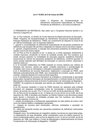 Lei nº 10.845, de 5 de março de 2004


                                   Institui o Programa de Complementação ao
                                   Atendimento Educacional Especializado às Pessoas
                                   Portadoras de Deficiência, e dá outras providências.


O PRESIDENTE DA REPÚBLICA, faço saber que o Congresso Nacional decreta e eu
sanciono a seguinte Lei:

Art. 1o Fica instituído, no âmbito do Fundo Nacional de Desenvolvimento da Educação -
FNDE, Programa de Complementação ao Atendimento Educacional Especializado às
Pessoas Portadoras de Deficiência - PAED, em cumprimento do disposto no inciso III do
art. 208 da Constituição, com os seguintes objetivos:
I - garantir a universalização do atendimento especializado de educandos portadores de
deficiência cuja situação não permita a integração em classes comuns de ensino regular;
II - garantir, progressivamente, a inserção dos educandos portadores de deficiência nas
classes comuns de ensino regular.
Art. 2o Para os fins do disposto no art. 1o desta Lei, a União repassará, diretamente à
unidade executora constituída na forma de entidade privada sem fins lucrativos que
preste serviços gratuitos na modalidade de educação especial, assistência financeira
proporcional ao número de educandos portadores de deficiência, conforme apurado no
censo escolar realizado pelo Ministério da Educação no exercício anterior, observado o
disposto nesta Lei.
§ 1o O Conselho Deliberativo do FNDE expedirá as normas relativas aos critérios de
alocação dos recursos, valores per capita, unidades executoras e caracterização de
entidades, bem como as orientações e instruções necessárias à execução do PAED.
§ 2o A transferência de recursos financeiros, objetivando a execução do PAED, será
efetivada automaticamente pelo FNDE, sem necessidade de convênio, ajuste, acordo ou
contrato, mediante depósito em conta-corrente específica.
§ 3o A transferência de recursos financeiros às entidades é condicionada à aprovação
prévia pelos Conselhos Municipais de Acompanhamento e Controle Social do Fundo de
Manutenção e Desenvolvimento do Ensino Fundamental e de Valorização do Magistério -
FUNDEF, de programa de aplicação que atenda aos objetivos estabelecidos no art. 1o
desta Lei.
§ 4o Os recursos recebidos à conta do PAED deverão ser aplicados pela entidade
executora em despesas consideradas como de manutenção e desenvolvimento do
ensino, de acordo com os arts. 70 e 71 da Lei no 9.394, de 20 de dezembro de 1996.
Art. 3o Para os fins do disposto no art. 1o desta Lei e no art. 60 da Lei no 9.394, de 20 de
dezembro de 1996, é facultado aos Estados, ao Distrito Federal e aos Municípios prestar
apoio técnico e financeiro às entidades privadas sem fins lucrativos que oferecem
educação especial, na forma de:
I - cessão de professores e profissionais especializados da rede pública de ensino, bem
como de material didático e pedagógico apropriado;
II - repasse de recursos para construções, reformas, ampliações e aquisição de
equipamentos;
III - oferta de transporte escolar aos educandos portadores de deficiência matriculados
nessas entidades.
Parágrafo único. Os profissionais do magistério cedidos nos termos do caput deste artigo,
no desempenho de suas atividades, serão considerados como em efetivo exercício no
ensino fundamental público, para os fins do disposto no art. 7o da Lei no 9.424, de 24 de
dezembro de 1996, que instituiu o Fundo de Manutenção e Desenvolvimento do Ensino
Fundamental e de Valorização do Magistério - FUNDEF.
 