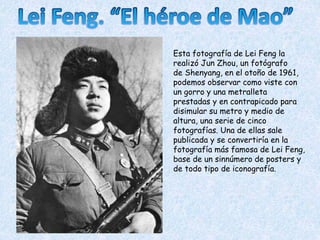 Esta fotografía de Lei Feng la
realizó Jun Zhou, un fotógrafo
de Shenyang, en el otoño de 1961,
podemos observar como viste con
un gorro y una metralleta
prestadas y en contrapicado para
disimular su metro y medio de
altura, una serie de cinco
fotografías. Una de ellas sale
publicada y se convertiría en la
fotografía más famosa de Lei Feng,
base de un sinnúmero de posters y
de todo tipo de iconografía.
 