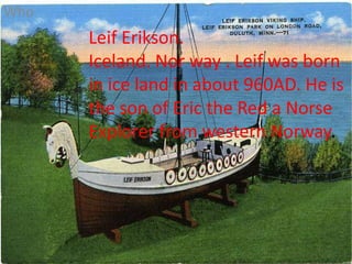 Who Leif Erikson.  Iceland. Nor way . Leif was born in ice land in about 960AD. He is the son of Eric the Red a Norse Explorer from western Norway. 