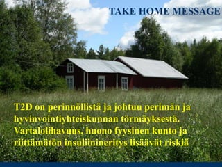 TAKE HOME MESSAGE
T2D on perinnöllistä ja johtuu perimän ja
hyvinvointiyhteiskunnan törmäyksestä.
Vartalolihavuus, huono fyysinen kunto ja
riittämätön insuliinineritys lisäävät riskiä
 