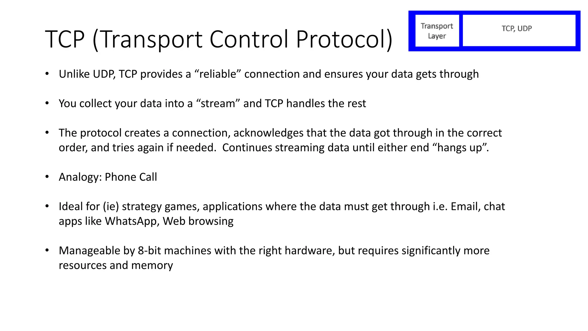 TCP (Transport Control Protocol)
• Unlike UDP, TCP provides a “reliable” connection and ensures your data gets through
• You collect your data into a “stream” and TCP handles the rest
• The protocol creates a connection, acknowledges that the data got through in the correct
order, and tries again if needed. Continues streaming data until either end “hangs up”.
• Analogy: Phone Call
• Ideal for (ie) strategy games, applications where the data must get through i.e. Email, chat
apps like WhatsApp, Web browsing
• Manageable by 8-bit machines with the right hardware, but requires significantly more
resources and memory
 