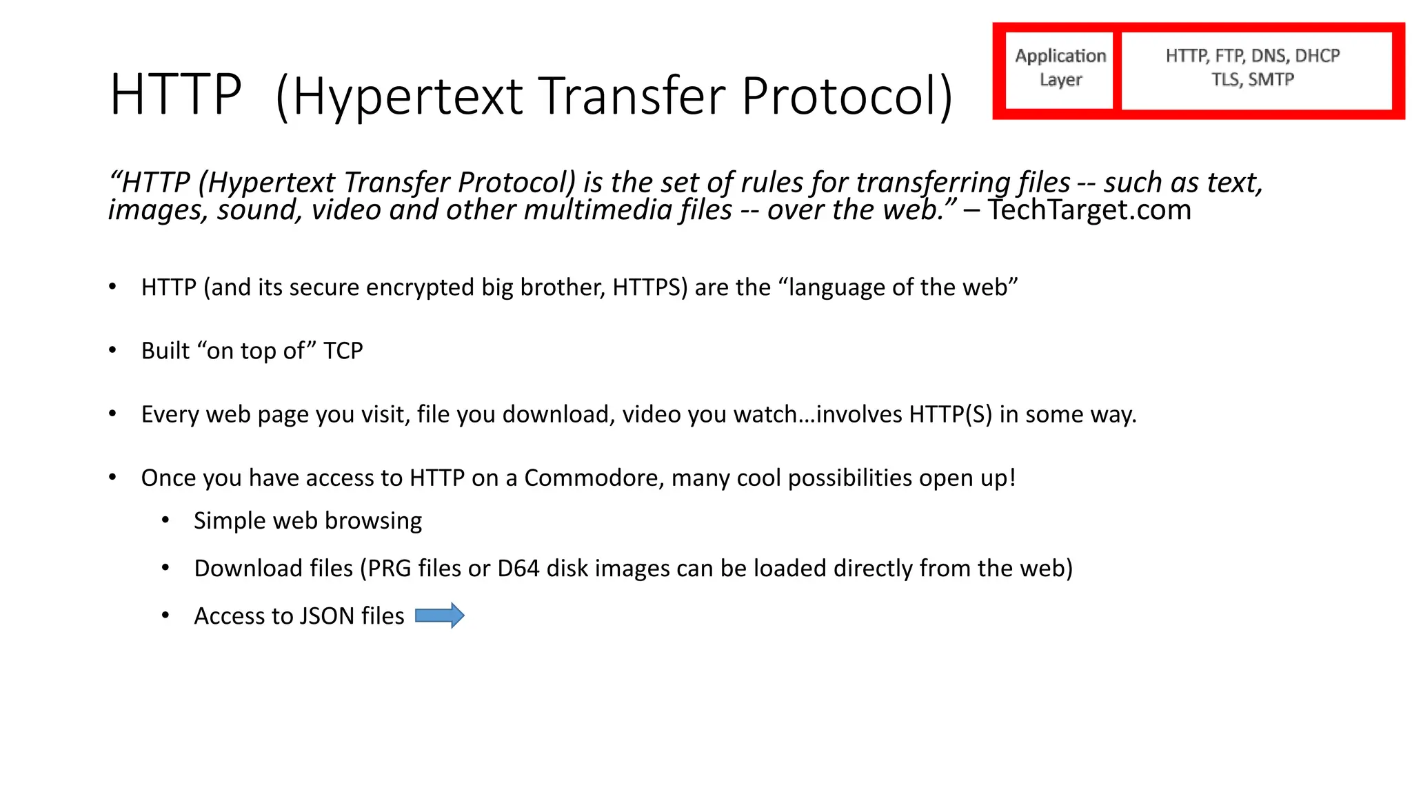 HTTP (Hypertext Transfer Protocol)
“HTTP (Hypertext Transfer Protocol) is the set of rules for transferring files -- such as text,
images, sound, video and other multimedia files -- over the web.” – TechTarget.com
• HTTP (and its secure encrypted big brother, HTTPS) are the “language of the web”
• Built “on top of” TCP
• Every web page you visit, file you download, video you watch…involves HTTP(S) in some way.
• Once you have access to HTTP on a Commodore, many cool possibilities open up!
• Simple web browsing
• Download files (PRG files or D64 disk images can be loaded directly from the web)
• Access to JSON files
 