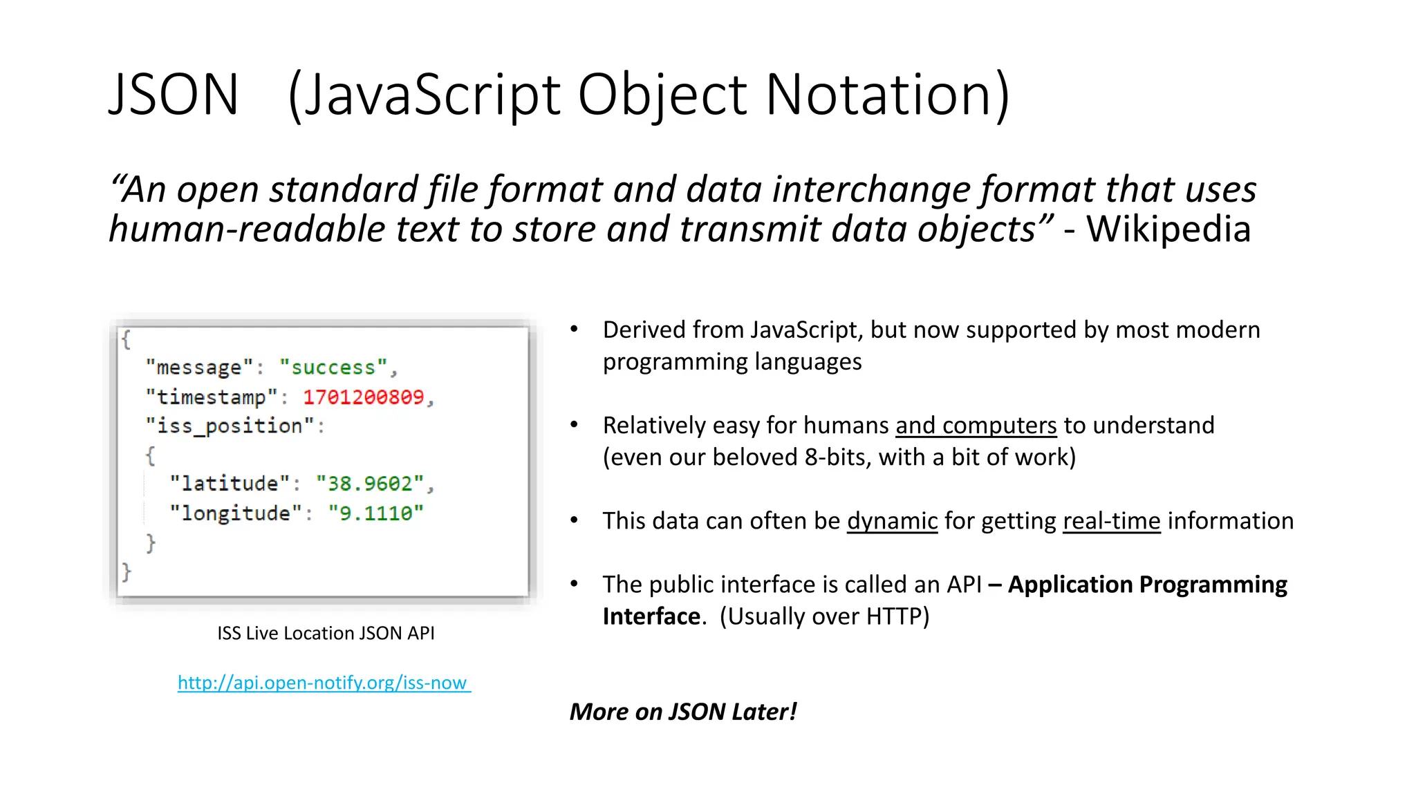 JSON (JavaScript Object Notation)
“An open standard file format and data interchange format that uses
human-readable text to store and transmit data objects” - Wikipedia
• Derived from JavaScript, but now supported by most modern
programming languages
• Relatively easy for humans and computers to understand
(even our beloved 8-bits, with a bit of work)
• This data can often be dynamic for getting real-time information
• The public interface is called an API – Application Programming
Interface. (Usually over HTTP)
More on JSON Later!
ISS Live Location JSON API
http://api.open-notify.org/iss-now
 
