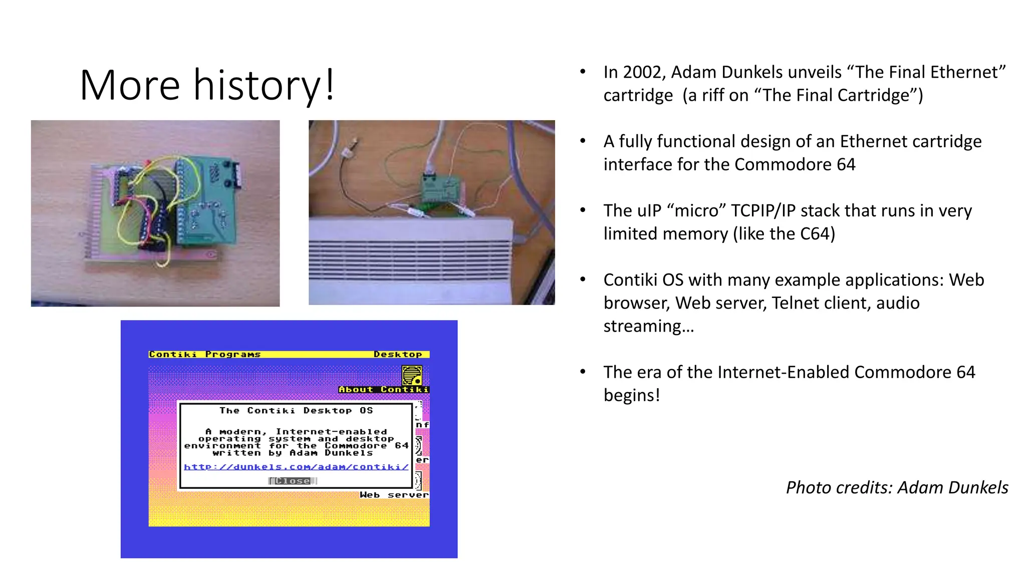 More history! • In 2002, Adam Dunkels unveils “The Final Ethernet”
cartridge (a riff on “The Final Cartridge”)
• A fully functional design of an Ethernet cartridge
interface for the Commodore 64
• The uIP “micro” TCPIP/IP stack that runs in very
limited memory (like the C64)
• Contiki OS with many example applications: Web
browser, Web server, Telnet client, audio
streaming…
• The era of the Internet-Enabled Commodore 64
begins!
Photo credits: Adam Dunkels
 